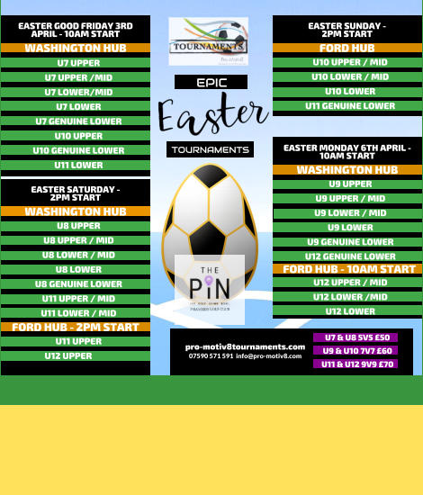 EPIC   TOURNAMENTS  07590 571 591  info@pro-motiv8.com pro-motiv8tournaments.com EASTER SUNDAY -  2PM START  U10 UPPER / MID U10 LOWER / MID U10 LOWER U11 GENUINE LOWER   FORD HUB EASTER MONDAY 6TH APRIL - 10AM START  U9 UPPER U9 UPPER / MID U9 LOWER / MID U9 LOWER U9 GENUINE LOWER U12 GENUINE LOWER       WASHINGTON HUB FORD HUB - 10AM START U12 UPPER / MID U12 LOWER /MID U12 LOWER       EASTER GOOD FRIDAY 3RD APRIL - 10AM START  U7 UPPER U7 UPPER /MID U7 LOWER/MID U7 LOWER U7 GENUINE LOWER U10 UPPER U10 GENUINE LOWER U11 LOWER   WASHINGTON HUB EASTER SATURDAY -  2PM START  U8 UPPER U8 UPPER / MID U8 LOWER / MID U8 LOWER U8 GENUINE LOWER U11 UPPER / MID U11 LOWER / MID   WASHINGTON HUB FORD HUB - 2PM START U11 UPPER U12 UPPER	  U7 & U8 5V5 �50 U9 & U10 7V7 �60 U11 & U12 9V9 �70