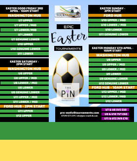 EPIC   TOURNAMENTS  07590 571 591  info@pro-motiv8.com pro-motiv8tournaments.com EASTER SUNDAY -  2PM START  U10 UPPER / MID U10 LOWER / MID U10 LOWER U11 GENUINE LOWER   FORD HUB EASTER MONDAY 6TH APRIL - 10AM START  U9 UPPER U9 UPPER / MID U9 LOWER / MID U9 LOWER U9 GENUINE LOWER U12 GENUINE LOWER       WASHINGTON HUB FORD HUB - 10AM START U12 UPPER / MID U12 LOWER /MID U12 LOWER       EASTER GOOD FRIDAY 3RD APRIL - 10AM START  U7 UPPER U7 UPPER /MID U7 LOWER/MID U7 LOWER U7 GENUINE LOWER U10 UPPER U10 GENUINE LOWER U11 LOWER   WASHINGTON HUB EASTER SATURDAY -  2PM START  U8 UPPER U8 UPPER / MID U8 LOWER / MID U8 LOWER U8 GENUINE LOWER U11 UPPER / MID U11 LOWER / MID   WASHINGTON HUB FORD HUB - 2PM START U11 UPPER U12 UPPER	  U7 & U8 5V5 �50 U9 & U10 7V7 �60 U11 & U12 9V9 �70