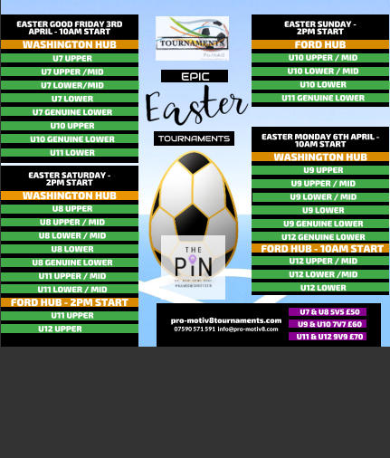EPIC   TOURNAMENTS  07590 571 591  info@pro-motiv8.com pro-motiv8tournaments.com EASTER SUNDAY -  2PM START  U10 UPPER / MID U10 LOWER / MID U10 LOWER U11 GENUINE LOWER   FORD HUB EASTER MONDAY 6TH APRIL - 10AM START  U9 UPPER U9 UPPER / MID U9 LOWER / MID U9 LOWER U9 GENUINE LOWER U12 GENUINE LOWER       WASHINGTON HUB FORD HUB - 10AM START U12 UPPER / MID U12 LOWER /MID U12 LOWER       EASTER GOOD FRIDAY 3RD APRIL - 10AM START  U7 UPPER U7 UPPER /MID U7 LOWER/MID U7 LOWER U7 GENUINE LOWER U10 UPPER U10 GENUINE LOWER U11 LOWER   WASHINGTON HUB EASTER SATURDAY -  2PM START  U8 UPPER U8 UPPER / MID U8 LOWER / MID U8 LOWER U8 GENUINE LOWER U11 UPPER / MID U11 LOWER / MID   WASHINGTON HUB FORD HUB - 2PM START U11 UPPER U12 UPPER	  U7 & U8 5V5 �50 U9 & U10 7V7 �60 U11 & U12 9V9 �70